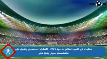مفاجأة في كأس العالم للأندية 2025.. الهلال السعودي يتفوق على مانشستر سيتي بفوز مثير